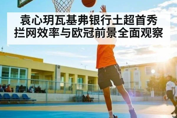 袁心玥瓦基弗银行土超首秀 拦网效率与欧冠前景全面观察